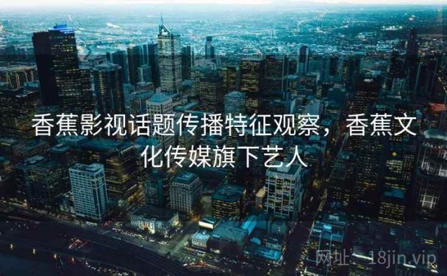 香蕉影视话题传播特征观察，香蕉文化传媒旗下艺人