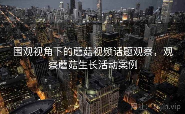 围观视角下的蘑菇视频话题观察，观察蘑菇生长活动案例