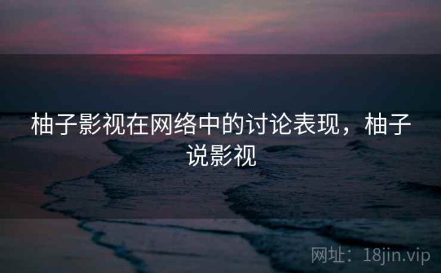 柚子影视在网络中的讨论表现，柚子说影视