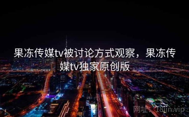 果冻传媒tv被讨论方式观察，果冻传媒tv独家原创版