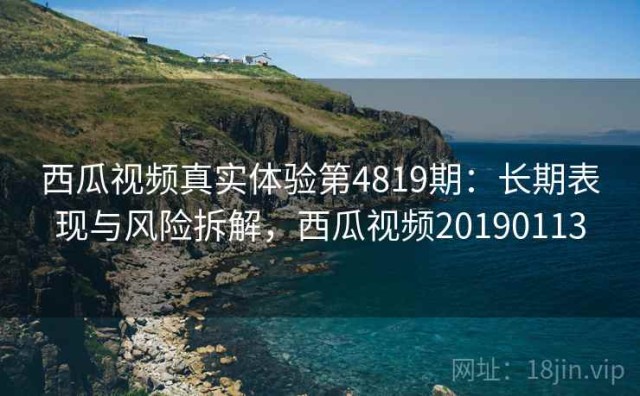 西瓜视频真实体验第4819期：长期表现与风险拆解，西瓜视频20190113