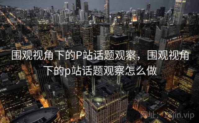 围观视角下的P站话题观察，围观视角下的p站话题观察怎么做