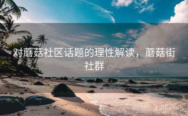 对蘑菇社区话题的理性解读，蘑菇街社群