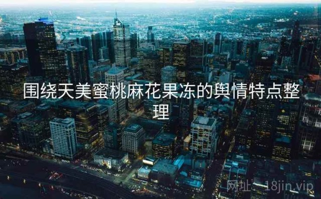 围绕天美蜜桃麻花果冻的舆情特点整理