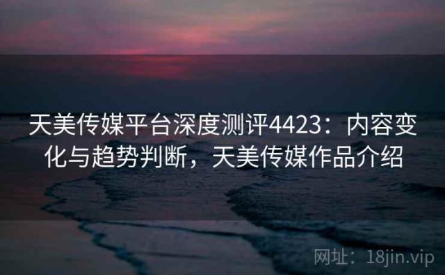 天美传媒平台深度测评4423：内容变化与趋势判断，天美传媒作品介绍