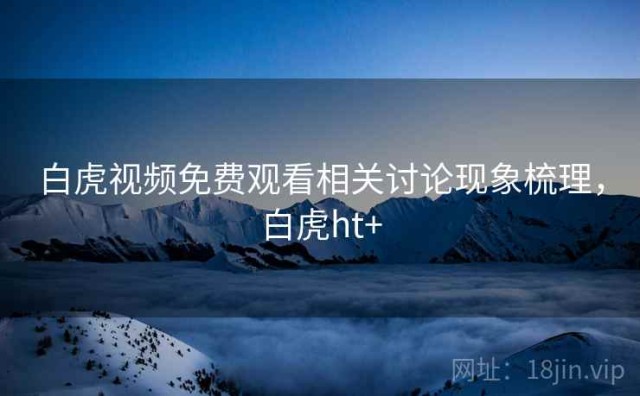白虎视频免费观看相关讨论现象梳理，白虎ht+