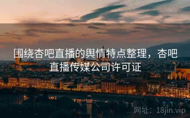 围绕杏吧直播的舆情特点整理，杏吧直播传媒公司许可证