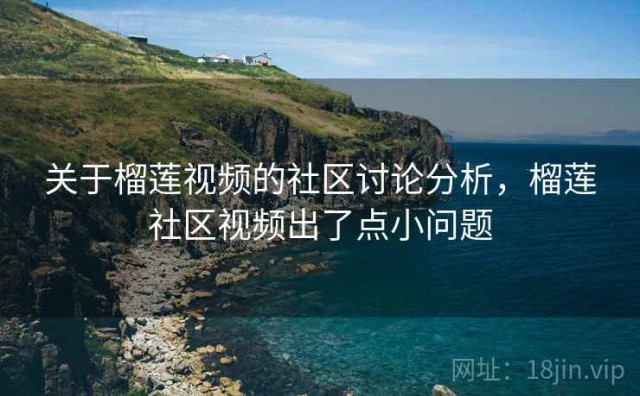 关于榴莲视频的社区讨论分析，榴莲社区视频出了点小问题