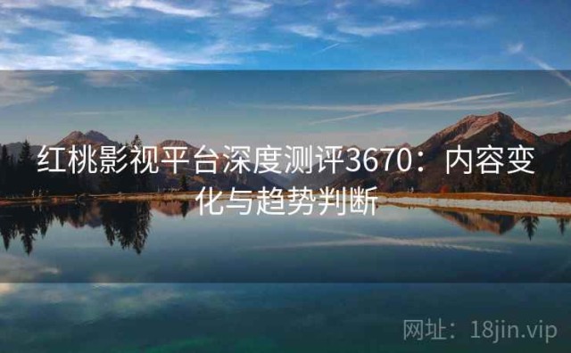 红桃影视平台深度测评3670：内容变化与趋势判断