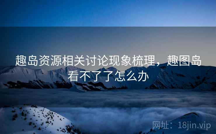 趣岛资源相关讨论现象梳理，趣图岛看不了了怎么办