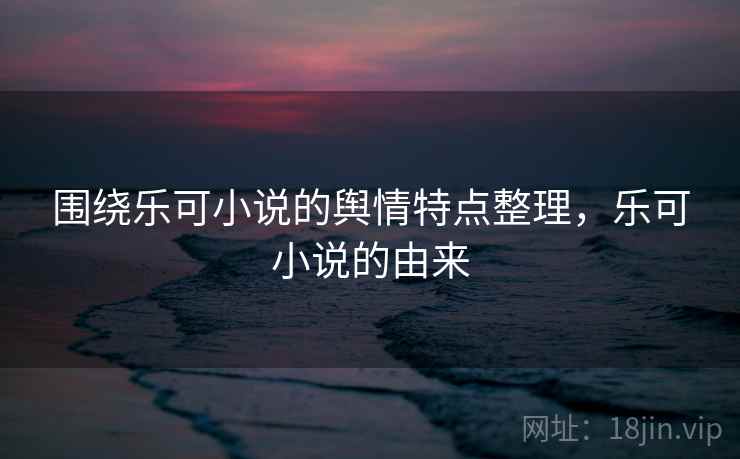 围绕乐可小说的舆情特点整理，乐可小说的由来