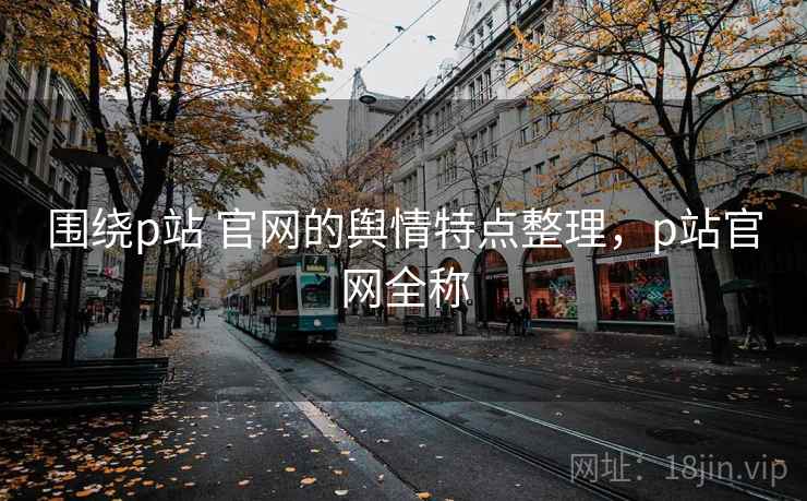 围绕p站 官网的舆情特点整理，p站官网全称