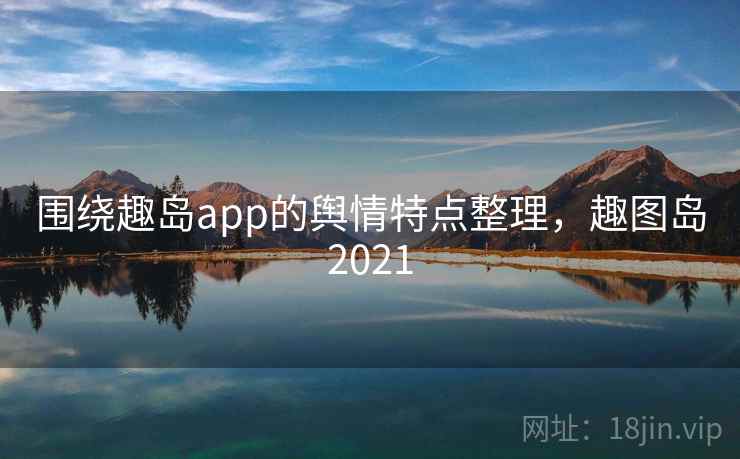 围绕趣岛app的舆情特点整理，趣图岛2021