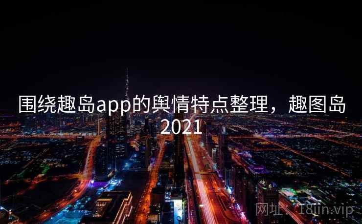 围绕趣岛app的舆情特点整理,趣图岛2021 围绕趣岛app的舆情特点整理,趣图岛2021