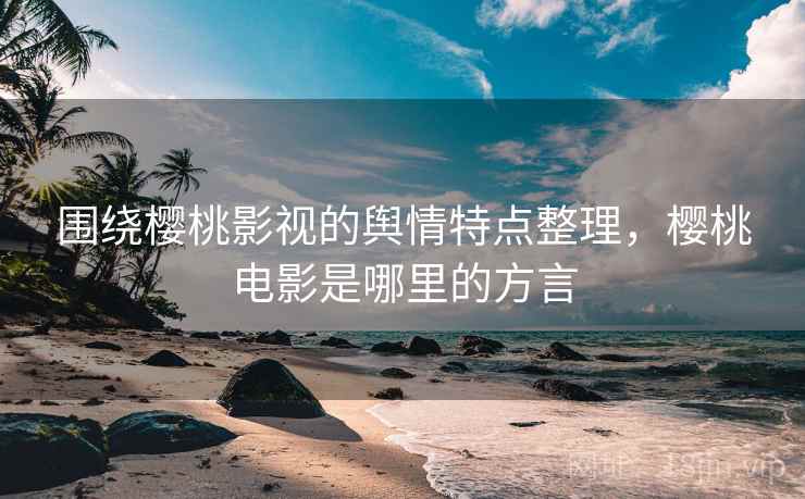 围绕樱桃影视的舆情特点整理，樱桃电影是哪里的方言