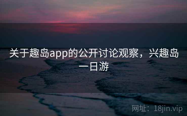 关于趣岛app的公开讨论观察，兴趣岛一日游