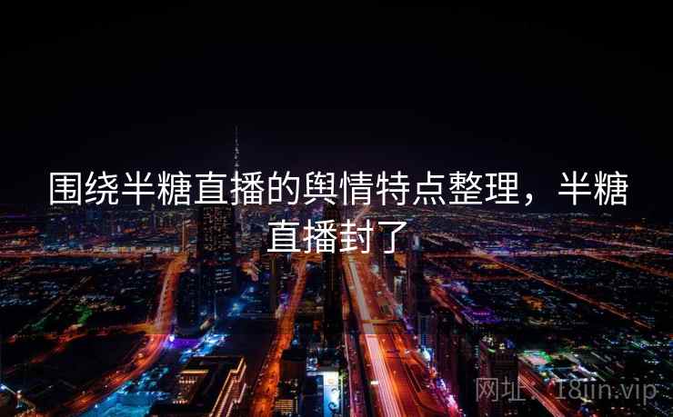 围绕半糖直播的舆情特点整理，半糖直播封了