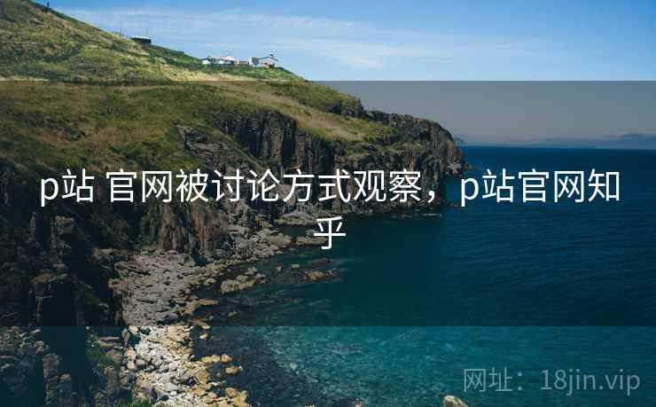 p站 官网被讨论方式观察，p站官网知乎