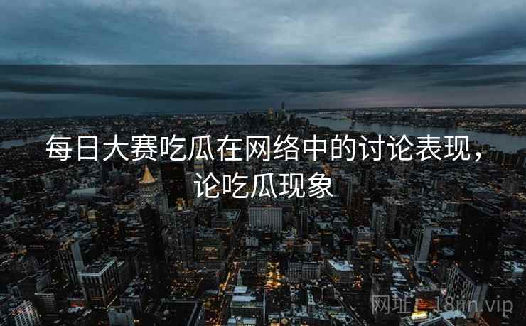 每日大赛吃瓜在网络中的讨论表现,论吃瓜现象 每日大赛吃瓜在网络中的讨论表现,论吃瓜现象