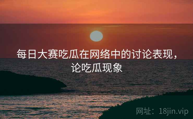 每日大赛吃瓜在网络中的讨论表现,论吃瓜现象 每日大赛吃瓜在网络中的讨论表现,论吃瓜现象