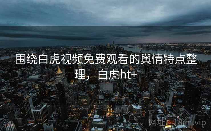 围绕白虎视频免费观看的舆情特点整理,白虎ht+ 围绕白虎视频免费观看的舆情特点整理,白虎ht+