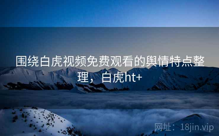 围绕白虎视频免费观看的舆情特点整理,白虎ht+ 围绕白虎视频免费观看的舆情特点整理,白虎ht+