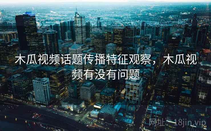 木瓜视频话题传播特征观察，木瓜视频有没有问题