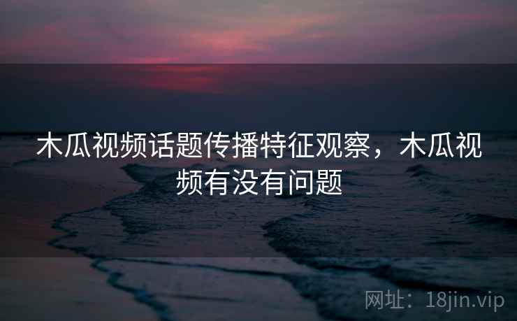 木瓜视频话题传播特征观察,木瓜视频有没有问题 木瓜视频话题传播特征观察,木瓜视频有没有问题