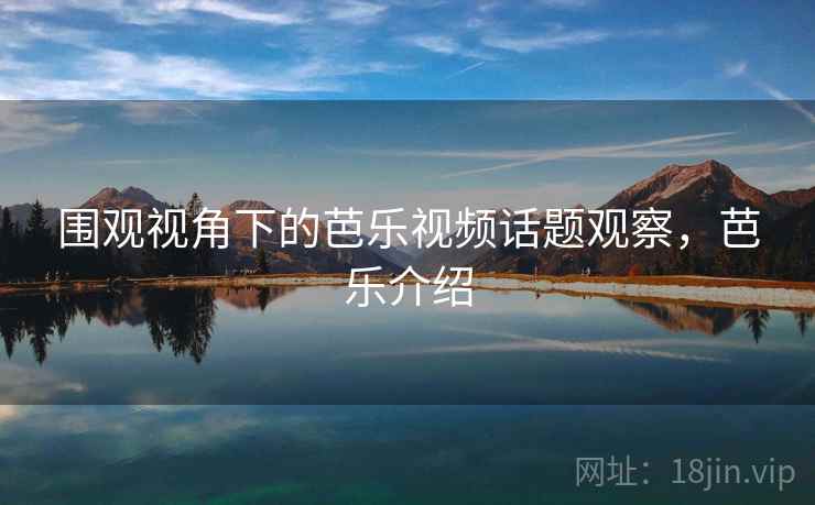 围观视角下的芭乐视频话题观察，芭乐介绍