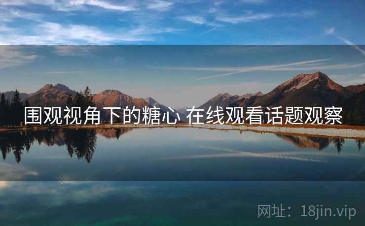 围观视角下的糖心 在线观看话题观察
