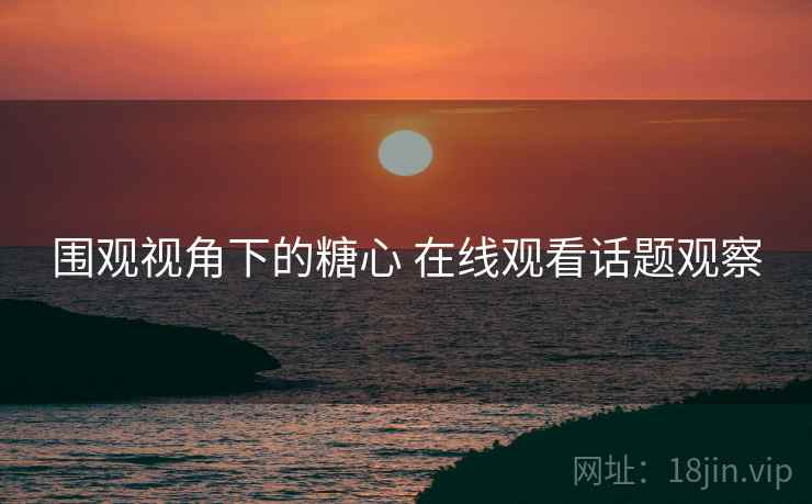 围观视角下的糖心 在线观看话题观察