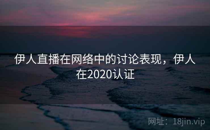 伊人直播在网络中的讨论表现，伊人在2020认证