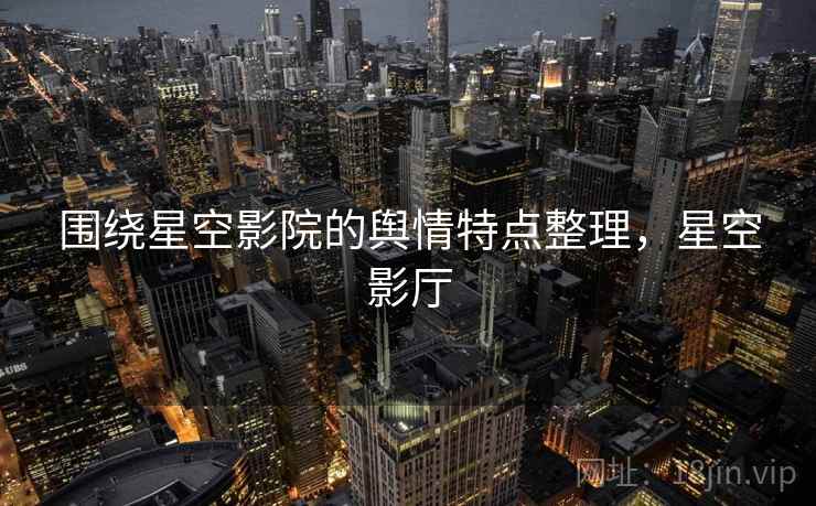 围绕星空影院的舆情特点整理,星空影厅 围绕星空影院的舆情特点整理,星空影厅