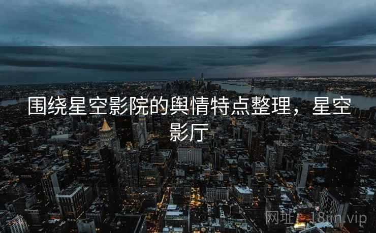 围绕星空影院的舆情特点整理,星空影厅 围绕星空影院的舆情特点整理,星空影厅