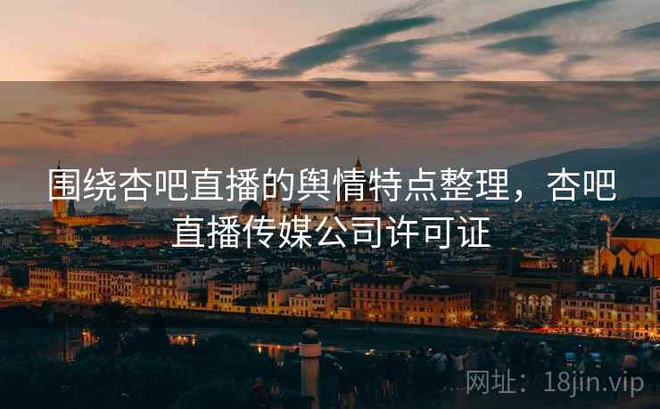 围绕杏吧直播的舆情特点整理,杏吧直播传媒公司许可证 围绕杏吧直播的舆情特点整理,杏吧直播传媒公司许可证