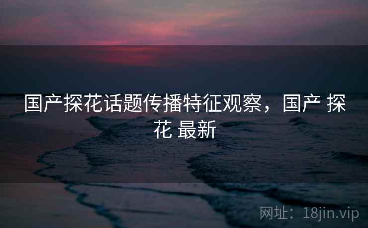 国产探花话题传播特征观察，国产 探花 最新
