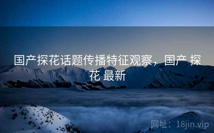 国产探花话题传播特征观察，国产 探花 最新