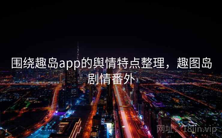 围绕趣岛app的舆情特点整理，趣图岛剧情番外
