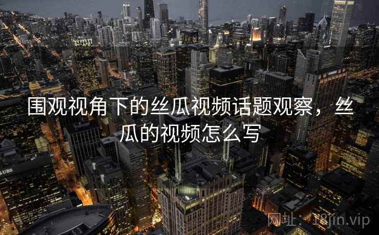 围观视角下的丝瓜视频话题观察，丝瓜的视频怎么写