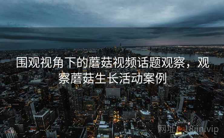 围观视角下的蘑菇视频话题观察，观察蘑菇生长活动案例