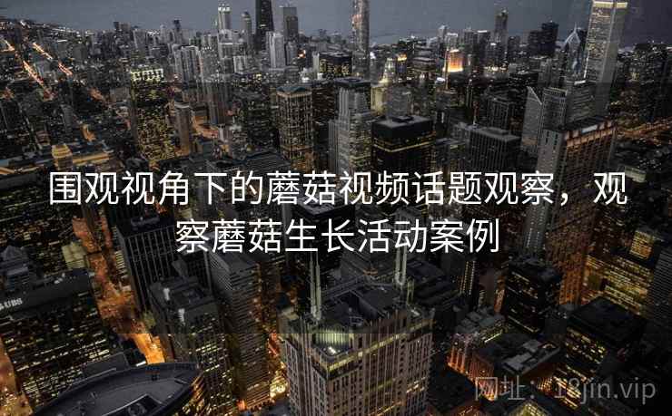 围观视角下的蘑菇视频话题观察，观察蘑菇生长活动案例