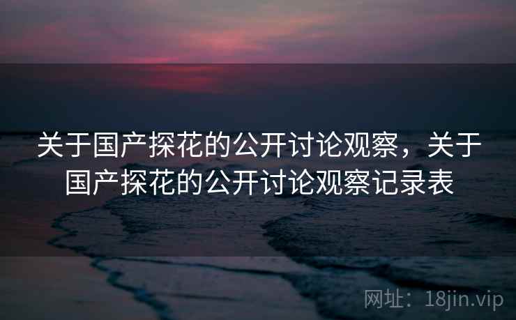 关于国产探花的公开讨论观察，关于国产探花的公开讨论观察记录表