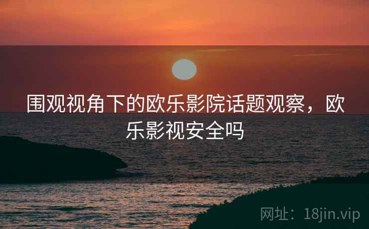 围观视角下的欧乐影院话题观察，欧乐影视安全吗