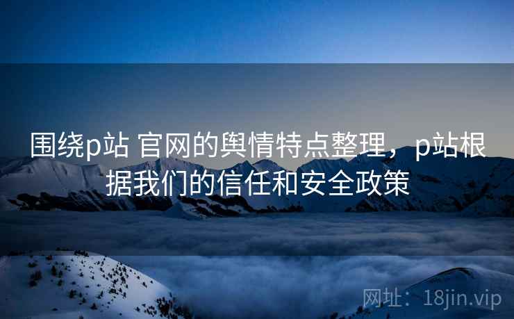 围绕p站 官网的舆情特点整理，p站根据我们的信任和安全政策