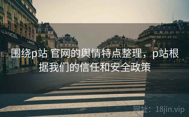 围绕p站 官网的舆情特点整理，p站根据我们的信任和安全政策