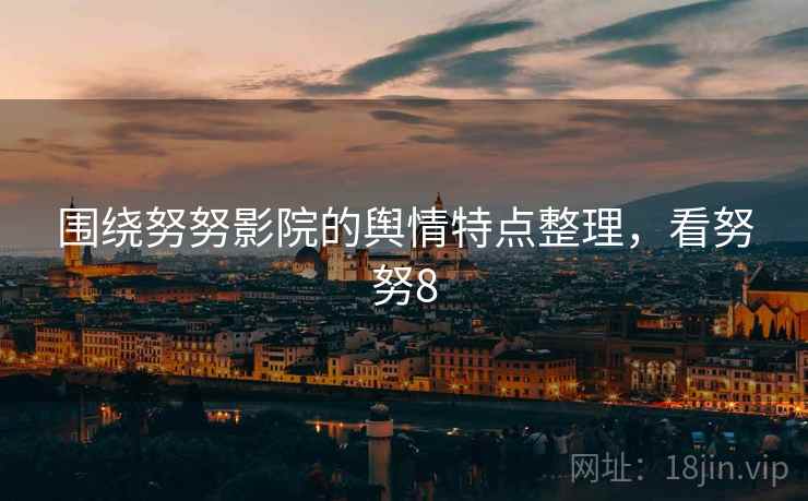 围绕努努影院的舆情特点整理，看努努8