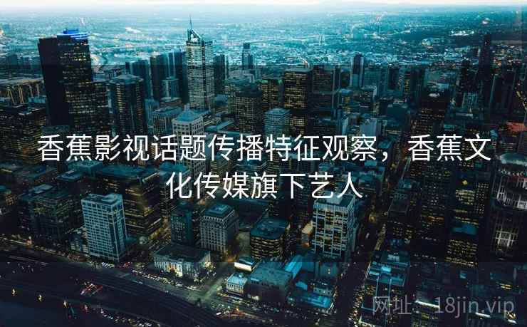 香蕉影视话题传播特征观察，香蕉文化传媒旗下艺人