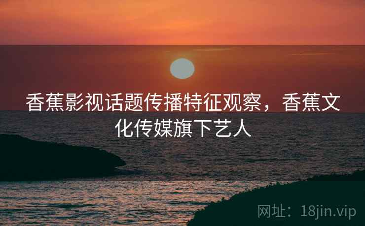 香蕉影视话题传播特征观察，香蕉文化传媒旗下艺人
