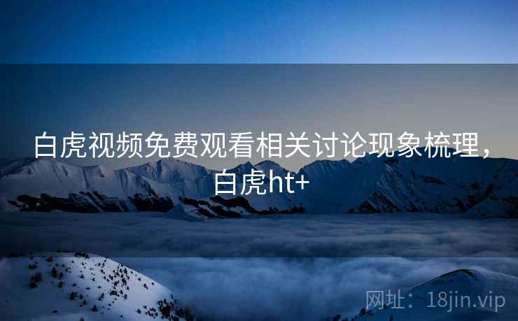 白虎视频免费观看相关讨论现象梳理，白虎ht+