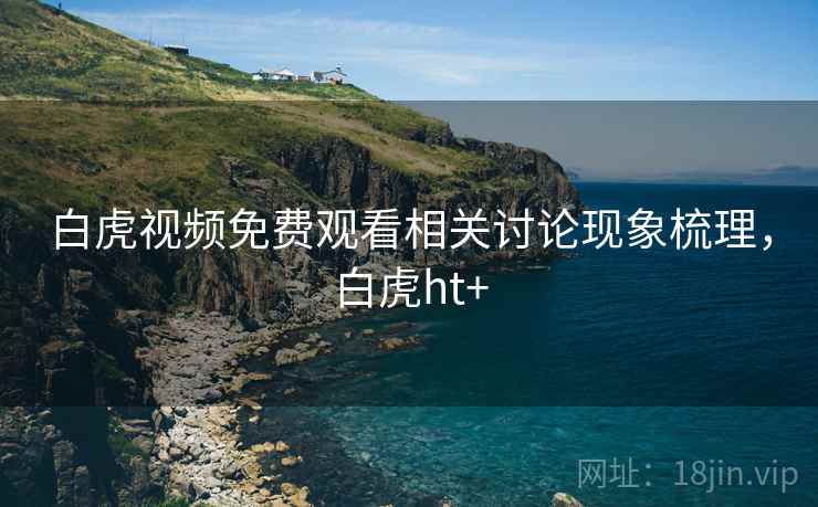 白虎视频免费观看相关讨论现象梳理，白虎ht+